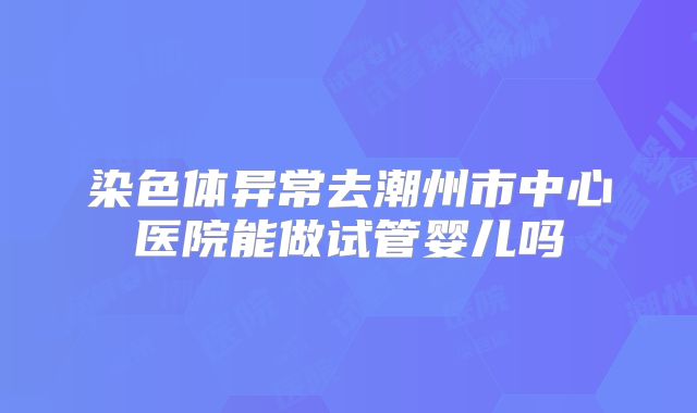 染色体异常去潮州市中心医院能做试管婴儿吗