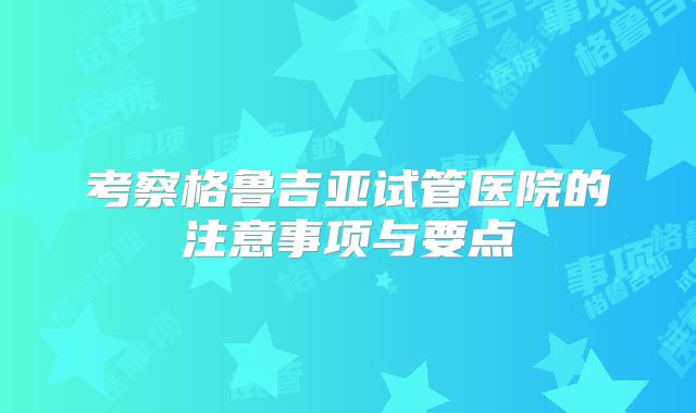 考察格鲁吉亚试管医院的注意事项与要点