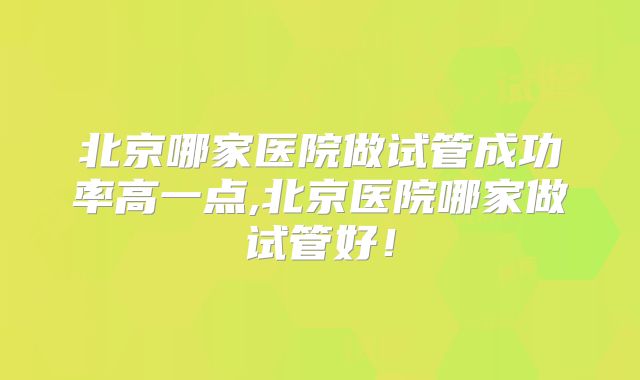北京哪家医院做试管成功率高一点,北京医院哪家做试管好！