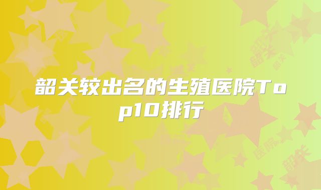 韶关较出名的生殖医院Top10排行