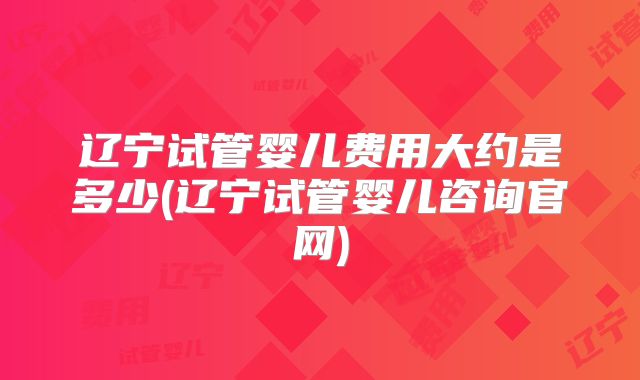 辽宁试管婴儿费用大约是多少(辽宁试管婴儿咨询官网)