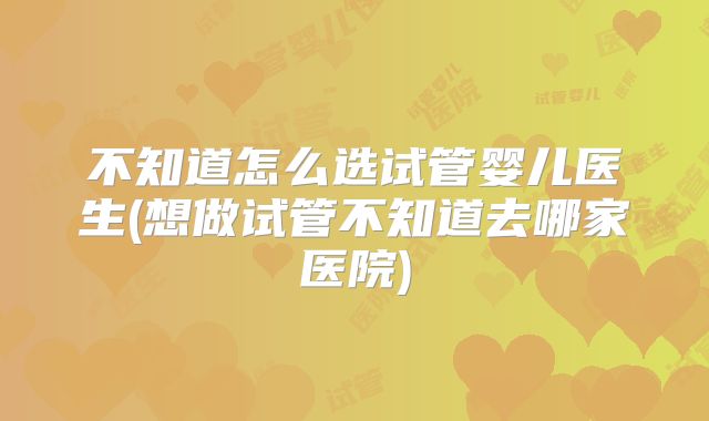 不知道怎么选试管婴儿医生(想做试管不知道去哪家医院)