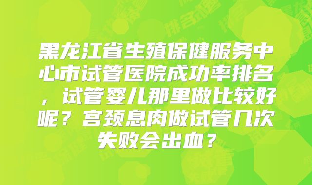 黑龙江省生殖保健服务中心市试管医院成功率排名，试管婴儿那里做比较好呢？宫颈息肉做试管几次失败会出血？