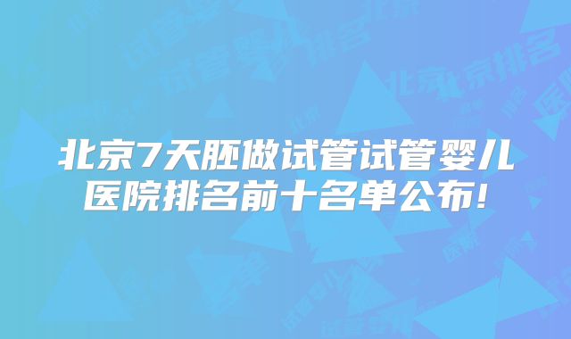 北京7天胚做试管试管婴儿医院排名前十名单公布!