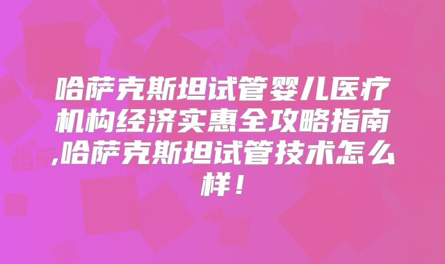 哈萨克斯坦试管婴儿医疗机构经济实惠全攻略指南,哈萨克斯坦试管技术怎么样！