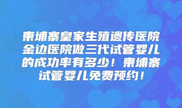 柬埔寨皇家生殖遗传医院金边医院做三代试管婴儿的成功率有多少！柬埔寨试管婴儿免费预约！