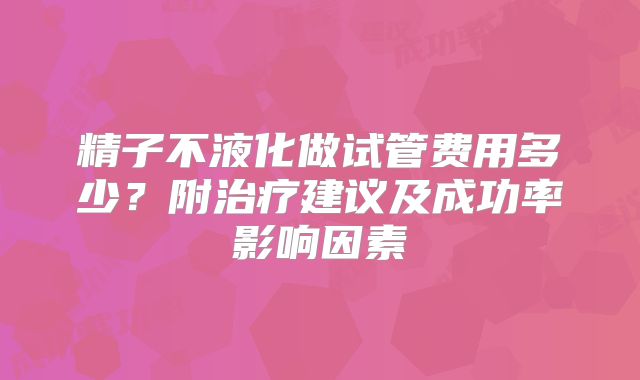 精子不液化做试管费用多少?附治疗建议及成功率影响因素