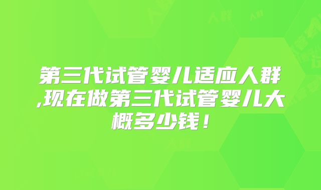 第三代试管婴儿适应人群,现在做第三代试管婴儿大概多少钱!