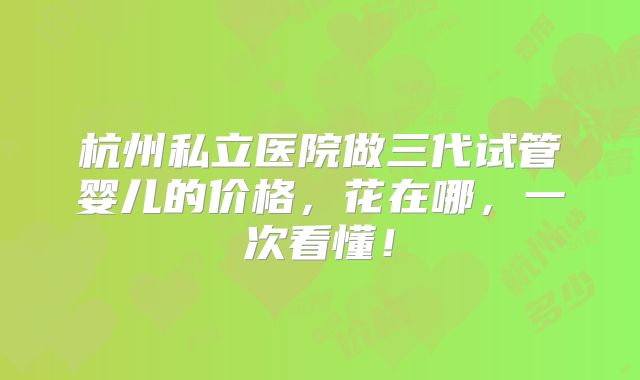 杭州私立医院做三代试管婴儿的价格,花在哪,一次看懂!