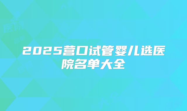 2025营口试管婴儿选医院名单大全