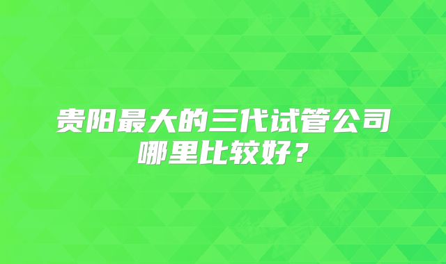 贵阳最大的三代试管公司哪里比较好？