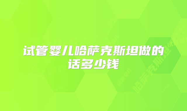 试管婴儿哈萨克斯坦做的话多少钱