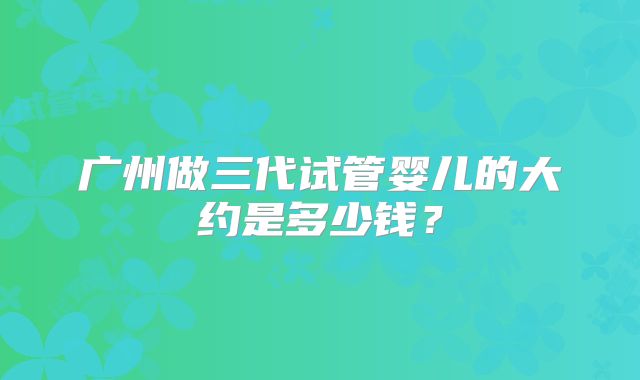 广州做三代试管婴儿的大约是多少钱?