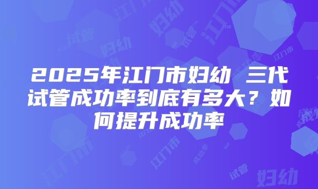 2025年江门市妇幼 三代试管成功率到底有多大?如何提升成功率