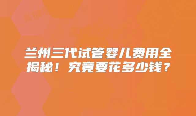 兰州三代试管婴儿费用全揭秘!究竟要花多少钱?