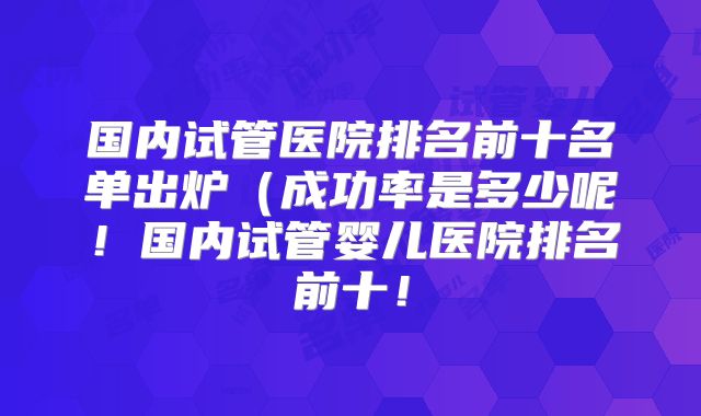 国内试管医院排名前十名单出炉(成功率是多少呢!国内试管婴儿医院排名前十!