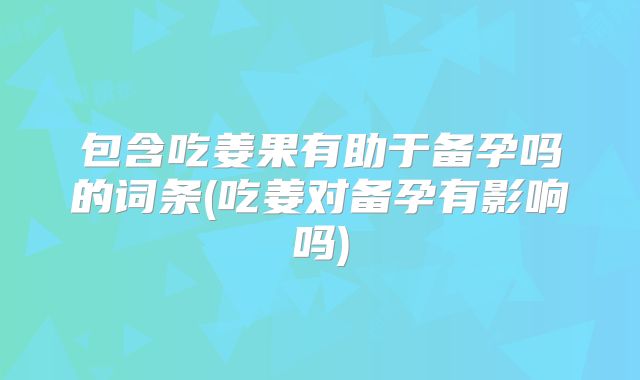 包含吃姜果有助于备孕吗的词条(吃姜对备孕有影响吗)