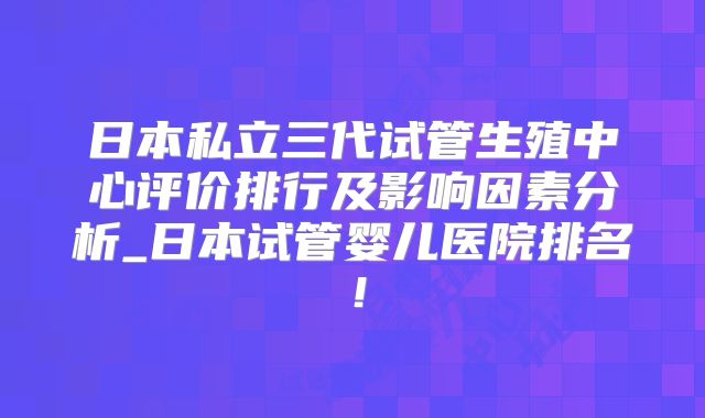 日本私立三代试管生殖中心评价排行及影响因素分析_日本试管婴儿医院排名!