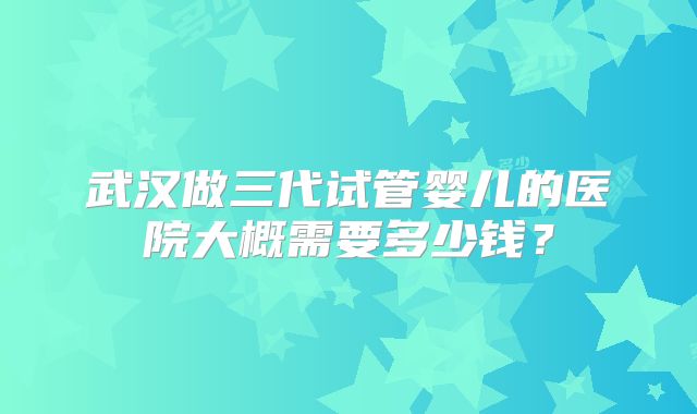 武汉做三代试管婴儿的医院大概需要多少钱?