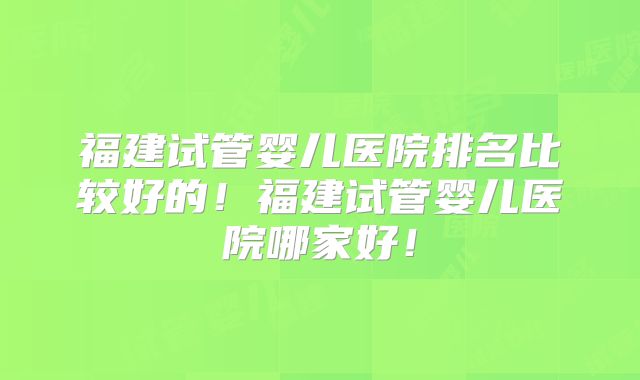 福建试管婴儿医院排名比较好的！福建试管婴儿医院哪家好！