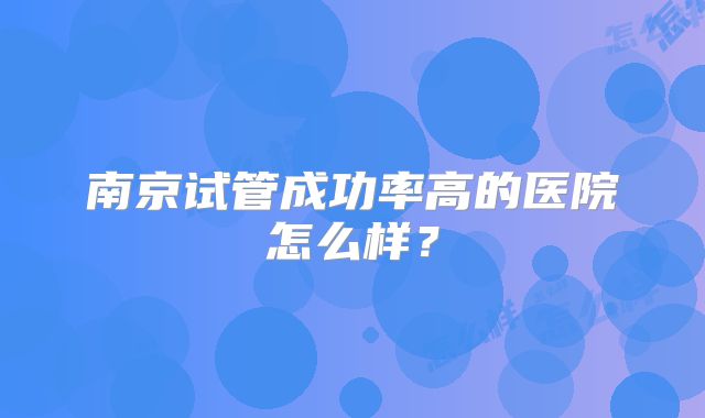 南京试管成功率高的医院怎么样?