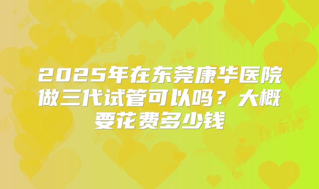 2025年在东莞康华医院做三代试管可以吗？大概要花费多少钱