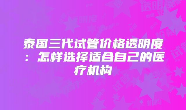 泰国三代试管价格透明度:怎样选择适合自己的医疗机构