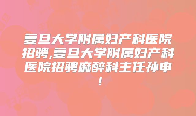 复旦大学附属妇产科医院招骋,复旦大学附属妇产科医院招骋麻醉科主任孙申！