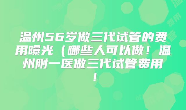 温州56岁做三代试管的费用曝光（哪些人可以做！温州附一医做三代试管费用！