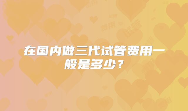在国内做三代试管费用一般是多少？