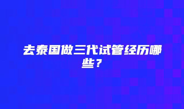 去泰国做三代试管经历哪些？