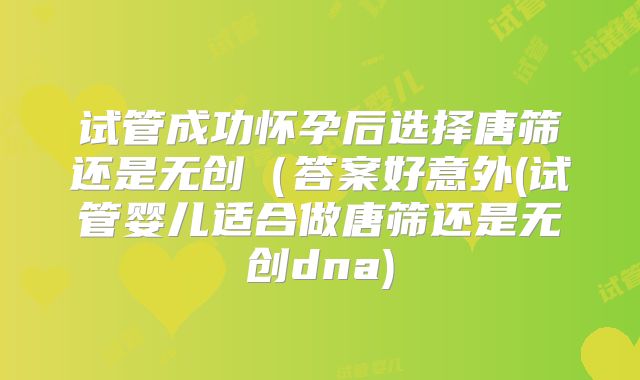 试管成功怀孕后选择唐筛还是无创（答案好意外(试管婴儿适合做唐筛还是无创dna)