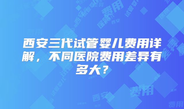 西安三代试管婴儿费用详解,不同医院费用差异有多大?