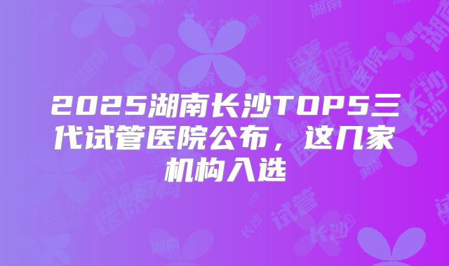 2025湖南长沙TOP5三代试管医院公布，这几家机构入选