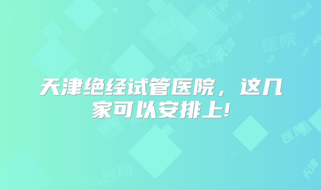 天津绝经试管医院,这几家可以安排上!