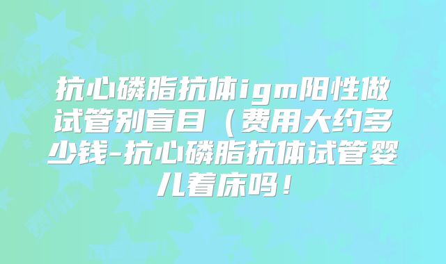 抗心磷脂抗体igm阳性做试管别盲目（费用大约多少钱-抗心磷脂抗体试管婴儿着床吗！