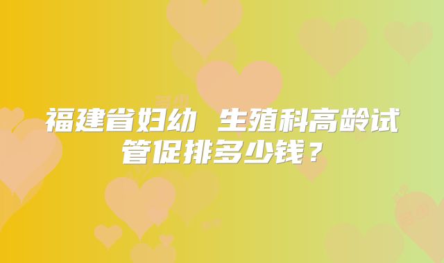 福建省妇幼 生殖科高龄试管促排多少钱？