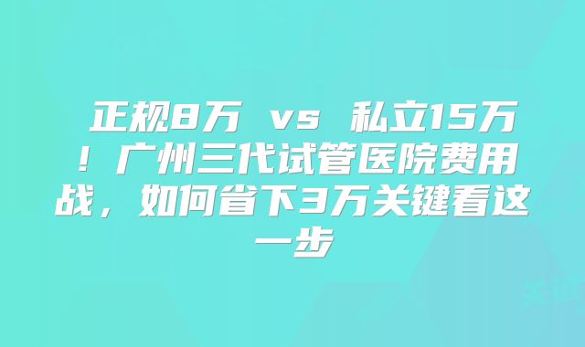 正规8万 vs 私立15万!广州三代试管医院费用战,如何省下3万关键看这一步
