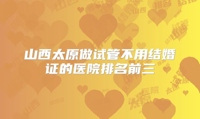 山西太原做试管不用结婚证的医院排名前三