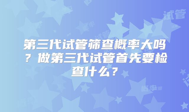 第三代试管筛查概率大吗?做第三代试管首先要检查什么?