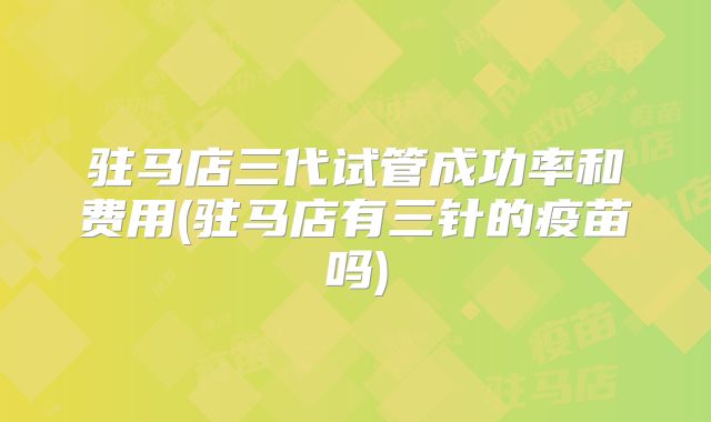驻马店三代试管成功率和费用(驻马店有三针的疫苗吗)