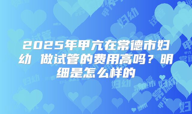 2025年甲亢在常德市妇幼 做试管的费用高吗?明细是怎么样的