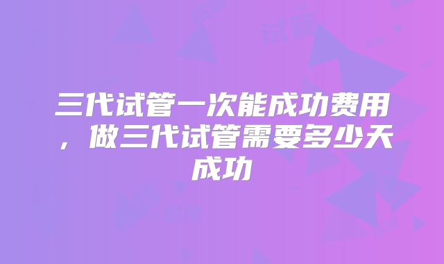 三代试管一次能成功费用，做三代试管需要多少天成功