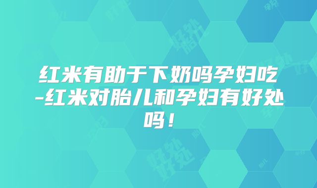 红米有助于下奶吗孕妇吃-红米对胎儿和孕妇有好处吗！