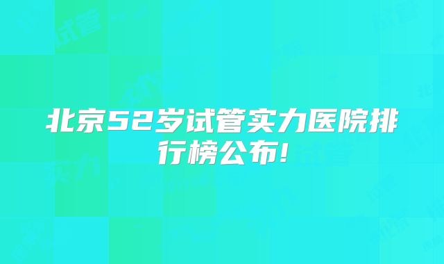 北京52岁试管实力医院排行榜公布!