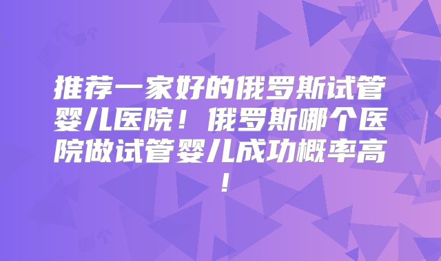 推荐一家好的俄罗斯试管婴儿医院！俄罗斯哪个医院做试管婴儿成功概率高！