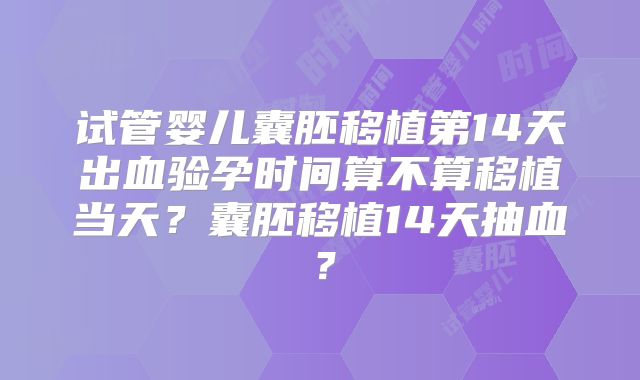 试管婴儿囊胚移植第14天出血验孕时间算不算移植当天？囊胚移植14天抽血？
