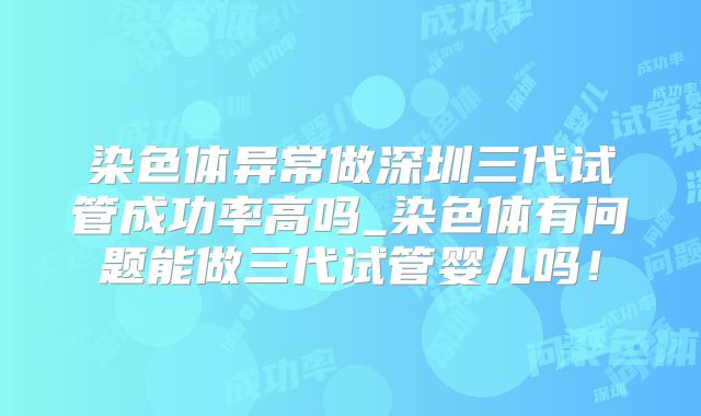 染色体异常做深圳三代试管成功率高吗_染色体有问题能做三代试管婴儿吗!