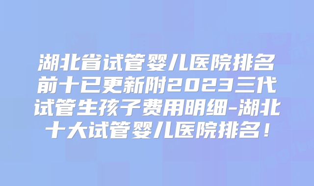 湖北省试管婴儿医院排名前十已更新附2023三代试管生孩子费用明细-湖北十大试管婴儿医院排名!