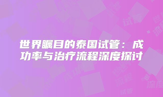 世界瞩目的泰国试管:成功率与治疗流程深度探讨